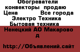 Обогреватели( конвекторы) продаю  › Цена ­ 2 200 - Все города Электро-Техника » Бытовая техника   . Ненецкий АО,Макарово д.